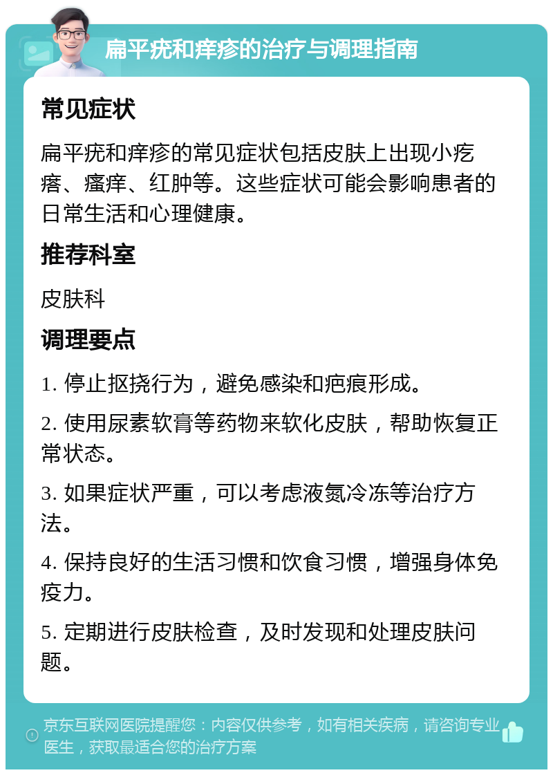 扁平疣和痒疹的治疗与调理指南 常见症状 扁平疣和痒疹的常见症状包括皮肤上出现小疙瘩、瘙痒、红肿等。这些症状可能会影响患者的日常生活和心理健康。 推荐科室 皮肤科 调理要点 1. 停止抠挠行为，避免感染和疤痕形成。 2. 使用尿素软膏等药物来软化皮肤，帮助恢复正常状态。 3. 如果症状严重，可以考虑液氮冷冻等治疗方法。 4. 保持良好的生活习惯和饮食习惯，增强身体免疫力。 5. 定期进行皮肤检查，及时发现和处理皮肤问题。