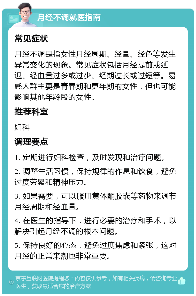 月经不调就医指南 常见症状 月经不调是指女性月经周期、经量、经色等发生异常变化的现象。常见症状包括月经提前或延迟、经血量过多或过少、经期过长或过短等。易感人群主要是青春期和更年期的女性，但也可能影响其他年龄段的女性。 推荐科室 妇科 调理要点 1. 定期进行妇科检查，及时发现和治疗问题。 2. 调整生活习惯，保持规律的作息和饮食，避免过度劳累和精神压力。 3. 如果需要，可以服用黄体酮胶囊等药物来调节月经周期和经血量。 4. 在医生的指导下，进行必要的治疗和手术，以解决引起月经不调的根本问题。 5. 保持良好的心态，避免过度焦虑和紧张，这对月经的正常来潮也非常重要。