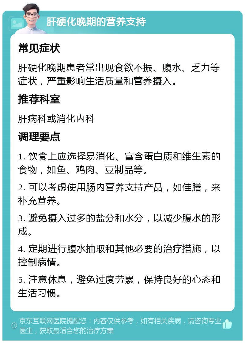 肝硬化晚期的营养支持 常见症状 肝硬化晚期患者常出现食欲不振、腹水、乏力等症状，严重影响生活质量和营养摄入。 推荐科室 肝病科或消化内科 调理要点 1. 饮食上应选择易消化、富含蛋白质和维生素的食物，如鱼、鸡肉、豆制品等。 2. 可以考虑使用肠内营养支持产品，如佳膳，来补充营养。 3. 避免摄入过多的盐分和水分，以减少腹水的形成。 4. 定期进行腹水抽取和其他必要的治疗措施，以控制病情。 5. 注意休息，避免过度劳累，保持良好的心态和生活习惯。