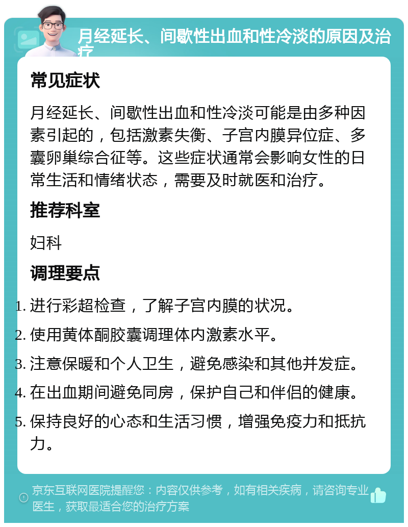 月经延长、间歇性出血和性冷淡的原因及治疗 常见症状 月经延长、间歇性出血和性冷淡可能是由多种因素引起的，包括激素失衡、子宫内膜异位症、多囊卵巢综合征等。这些症状通常会影响女性的日常生活和情绪状态，需要及时就医和治疗。 推荐科室 妇科 调理要点 进行彩超检查，了解子宫内膜的状况。 使用黄体酮胶囊调理体内激素水平。 注意保暖和个人卫生，避免感染和其他并发症。 在出血期间避免同房，保护自己和伴侣的健康。 保持良好的心态和生活习惯，增强免疫力和抵抗力。