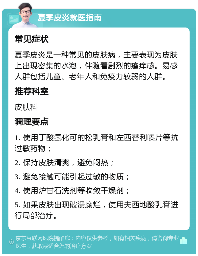 夏季皮炎就医指南 常见症状 夏季皮炎是一种常见的皮肤病，主要表现为皮肤上出现密集的水泡，伴随着剧烈的瘙痒感。易感人群包括儿童、老年人和免疫力较弱的人群。 推荐科室 皮肤科 调理要点 1. 使用丁酸氢化可的松乳膏和左西替利嗪片等抗过敏药物； 2. 保持皮肤清爽，避免闷热； 3. 避免接触可能引起过敏的物质； 4. 使用炉甘石洗剂等收敛干燥剂； 5. 如果皮肤出现破溃糜烂，使用夫西地酸乳膏进行局部治疗。