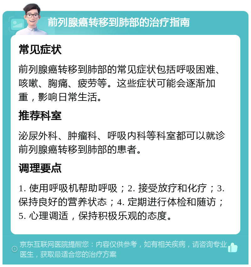 前列腺癌转移到肺部的治疗指南 常见症状 前列腺癌转移到肺部的常见症状包括呼吸困难、咳嗽、胸痛、疲劳等。这些症状可能会逐渐加重，影响日常生活。 推荐科室 泌尿外科、肿瘤科、呼吸内科等科室都可以就诊前列腺癌转移到肺部的患者。 调理要点 1. 使用呼吸机帮助呼吸；2. 接受放疗和化疗；3. 保持良好的营养状态；4. 定期进行体检和随访；5. 心理调适，保持积极乐观的态度。