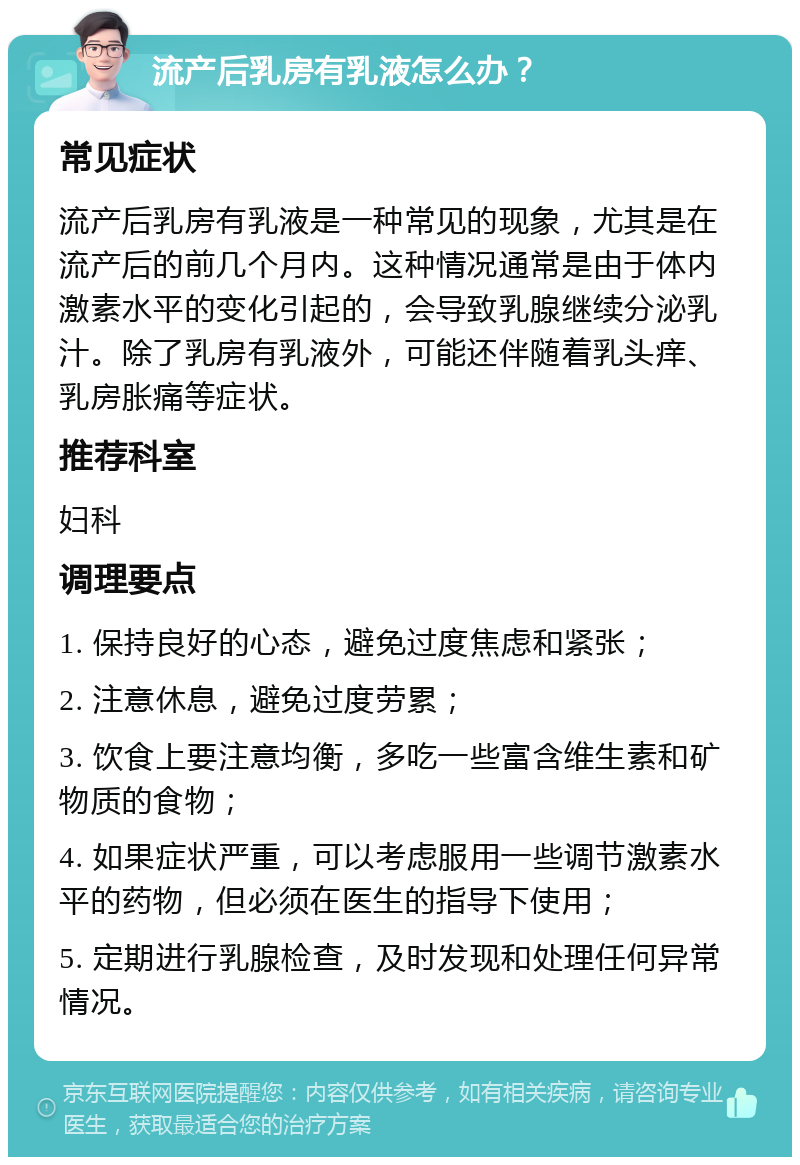 流产后乳房有乳液怎么办？ 常见症状 流产后乳房有乳液是一种常见的现象，尤其是在流产后的前几个月内。这种情况通常是由于体内激素水平的变化引起的，会导致乳腺继续分泌乳汁。除了乳房有乳液外，可能还伴随着乳头痒、乳房胀痛等症状。 推荐科室 妇科 调理要点 1. 保持良好的心态，避免过度焦虑和紧张； 2. 注意休息，避免过度劳累； 3. 饮食上要注意均衡，多吃一些富含维生素和矿物质的食物； 4. 如果症状严重，可以考虑服用一些调节激素水平的药物，但必须在医生的指导下使用； 5. 定期进行乳腺检查，及时发现和处理任何异常情况。