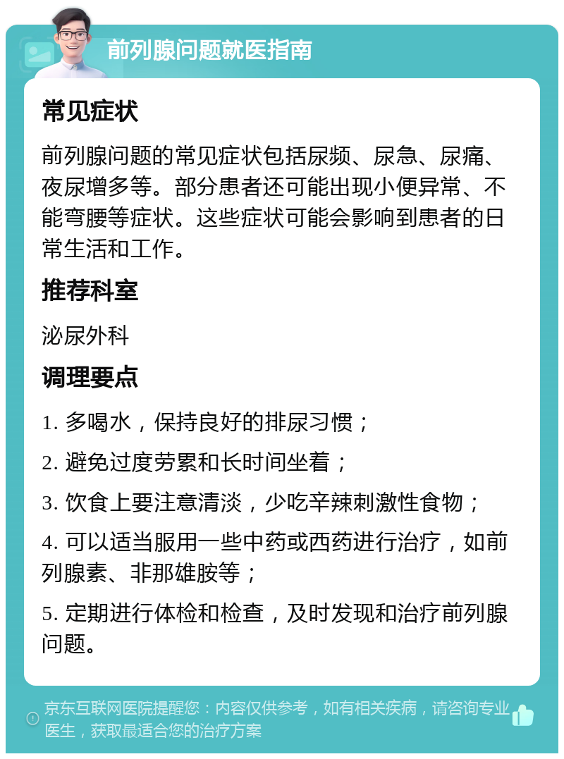 前列腺问题就医指南 常见症状 前列腺问题的常见症状包括尿频、尿急、尿痛、夜尿增多等。部分患者还可能出现小便异常、不能弯腰等症状。这些症状可能会影响到患者的日常生活和工作。 推荐科室 泌尿外科 调理要点 1. 多喝水，保持良好的排尿习惯； 2. 避免过度劳累和长时间坐着； 3. 饮食上要注意清淡，少吃辛辣刺激性食物； 4. 可以适当服用一些中药或西药进行治疗，如前列腺素、非那雄胺等； 5. 定期进行体检和检查，及时发现和治疗前列腺问题。