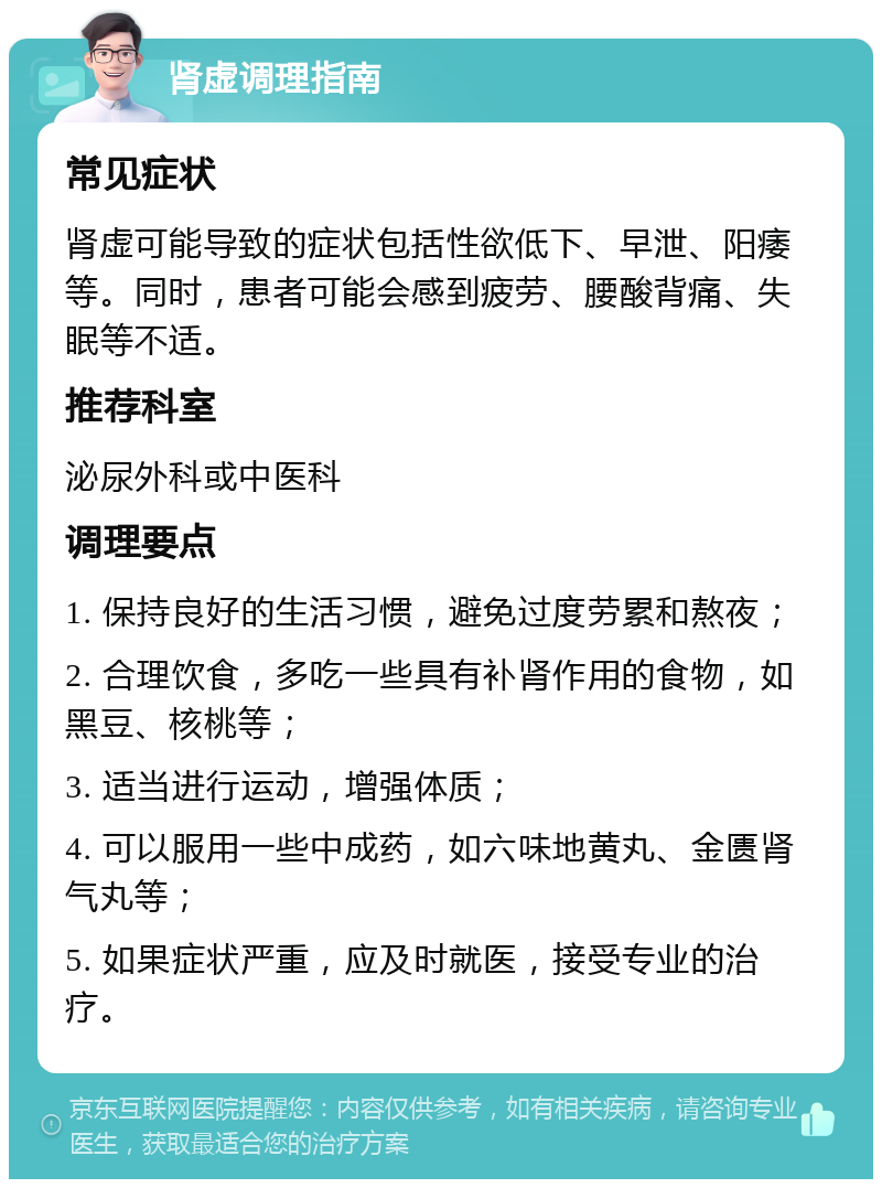 肾虚调理指南 常见症状 肾虚可能导致的症状包括性欲低下、早泄、阳痿等。同时，患者可能会感到疲劳、腰酸背痛、失眠等不适。 推荐科室 泌尿外科或中医科 调理要点 1. 保持良好的生活习惯，避免过度劳累和熬夜； 2. 合理饮食，多吃一些具有补肾作用的食物，如黑豆、核桃等； 3. 适当进行运动，增强体质； 4. 可以服用一些中成药，如六味地黄丸、金匮肾气丸等； 5. 如果症状严重，应及时就医，接受专业的治疗。