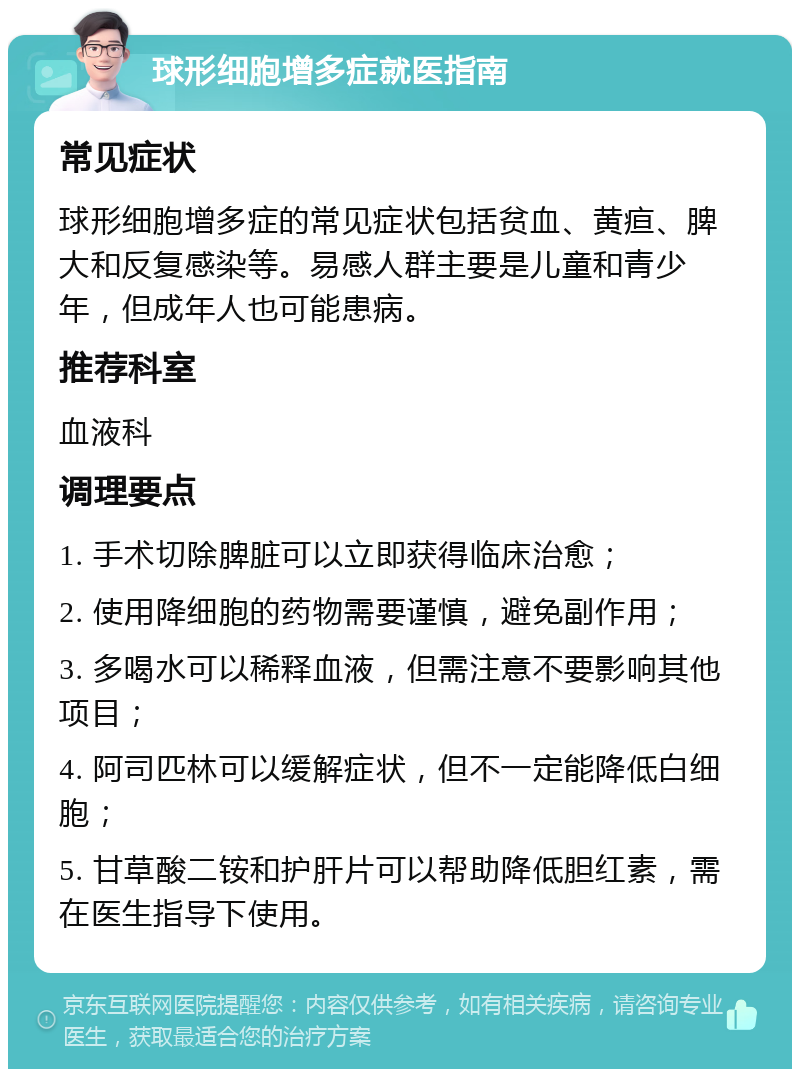 球形细胞增多症就医指南 常见症状 球形细胞增多症的常见症状包括贫血、黄疸、脾大和反复感染等。易感人群主要是儿童和青少年，但成年人也可能患病。 推荐科室 血液科 调理要点 1. 手术切除脾脏可以立即获得临床治愈； 2. 使用降细胞的药物需要谨慎，避免副作用； 3. 多喝水可以稀释血液，但需注意不要影响其他项目； 4. 阿司匹林可以缓解症状，但不一定能降低白细胞； 5. 甘草酸二铵和护肝片可以帮助降低胆红素，需在医生指导下使用。