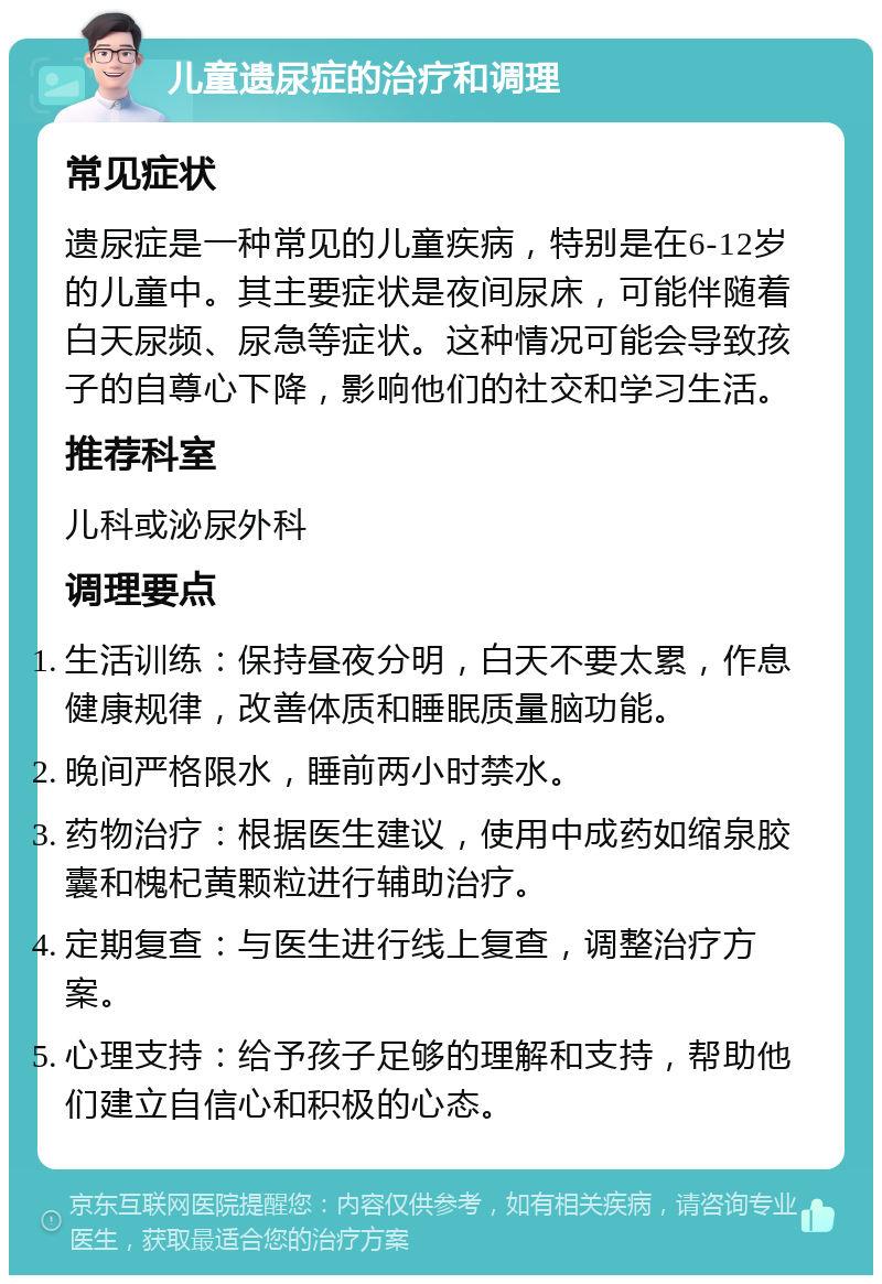 儿童遗尿症的治疗和调理 常见症状 遗尿症是一种常见的儿童疾病，特别是在6-12岁的儿童中。其主要症状是夜间尿床，可能伴随着白天尿频、尿急等症状。这种情况可能会导致孩子的自尊心下降，影响他们的社交和学习生活。 推荐科室 儿科或泌尿外科 调理要点 生活训练：保持昼夜分明，白天不要太累，作息健康规律，改善体质和睡眠质量脑功能。 晚间严格限水，睡前两小时禁水。 药物治疗：根据医生建议，使用中成药如缩泉胶囊和槐杞黄颗粒进行辅助治疗。 定期复查：与医生进行线上复查，调整治疗方案。 心理支持：给予孩子足够的理解和支持，帮助他们建立自信心和积极的心态。