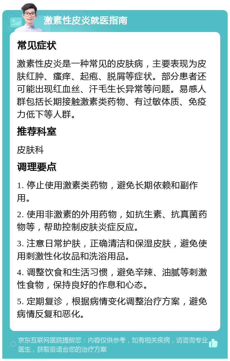 激素性皮炎就医指南 常见症状 激素性皮炎是一种常见的皮肤病，主要表现为皮肤红肿、瘙痒、起疱、脱屑等症状。部分患者还可能出现红血丝、汗毛生长异常等问题。易感人群包括长期接触激素类药物、有过敏体质、免疫力低下等人群。 推荐科室 皮肤科 调理要点 1. 停止使用激素类药物，避免长期依赖和副作用。 2. 使用非激素的外用药物，如抗生素、抗真菌药物等，帮助控制皮肤炎症反应。 3. 注意日常护肤，正确清洁和保湿皮肤，避免使用刺激性化妆品和洗浴用品。 4. 调整饮食和生活习惯，避免辛辣、油腻等刺激性食物，保持良好的作息和心态。 5. 定期复诊，根据病情变化调整治疗方案，避免病情反复和恶化。