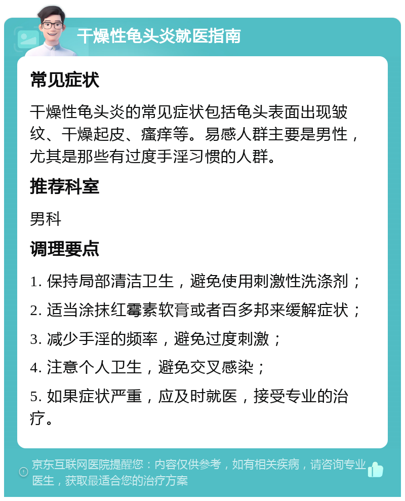 干燥性龟头炎就医指南 常见症状 干燥性龟头炎的常见症状包括龟头表面出现皱纹、干燥起皮、瘙痒等。易感人群主要是男性，尤其是那些有过度手淫习惯的人群。 推荐科室 男科 调理要点 1. 保持局部清洁卫生，避免使用刺激性洗涤剂； 2. 适当涂抹红霉素软膏或者百多邦来缓解症状； 3. 减少手淫的频率，避免过度刺激； 4. 注意个人卫生，避免交叉感染； 5. 如果症状严重，应及时就医，接受专业的治疗。