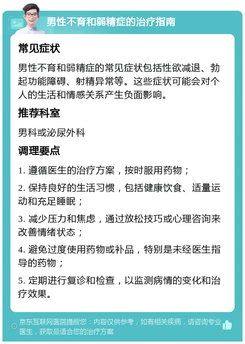 男性不育和弱精症的治疗指南 常见症状 男性不育和弱精症的常见症状包括性欲减退、勃起功能障碍、射精异常等。这些症状可能会对个人的生活和情感关系产生负面影响。 推荐科室 男科或泌尿外科 调理要点 1. 遵循医生的治疗方案，按时服用药物； 2. 保持良好的生活习惯，包括健康饮食、适量运动和充足睡眠； 3. 减少压力和焦虑，通过放松技巧或心理咨询来改善情绪状态； 4. 避免过度使用药物或补品，特别是未经医生指导的药物； 5. 定期进行复诊和检查，以监测病情的变化和治疗效果。