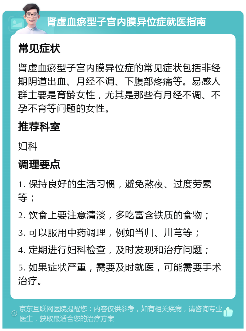 肾虚血瘀型子宫内膜异位症就医指南 常见症状 肾虚血瘀型子宫内膜异位症的常见症状包括非经期阴道出血、月经不调、下腹部疼痛等。易感人群主要是育龄女性，尤其是那些有月经不调、不孕不育等问题的女性。 推荐科室 妇科 调理要点 1. 保持良好的生活习惯，避免熬夜、过度劳累等； 2. 饮食上要注意清淡，多吃富含铁质的食物； 3. 可以服用中药调理，例如当归、川芎等； 4. 定期进行妇科检查，及时发现和治疗问题； 5. 如果症状严重，需要及时就医，可能需要手术治疗。