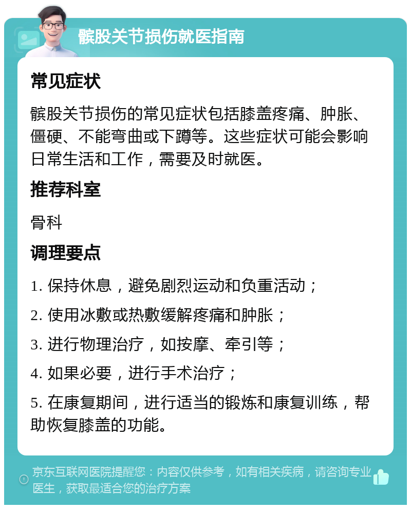 髌股关节损伤就医指南 常见症状 髌股关节损伤的常见症状包括膝盖疼痛、肿胀、僵硬、不能弯曲或下蹲等。这些症状可能会影响日常生活和工作，需要及时就医。 推荐科室 骨科 调理要点 1. 保持休息，避免剧烈运动和负重活动； 2. 使用冰敷或热敷缓解疼痛和肿胀； 3. 进行物理治疗，如按摩、牵引等； 4. 如果必要，进行手术治疗； 5. 在康复期间，进行适当的锻炼和康复训练，帮助恢复膝盖的功能。