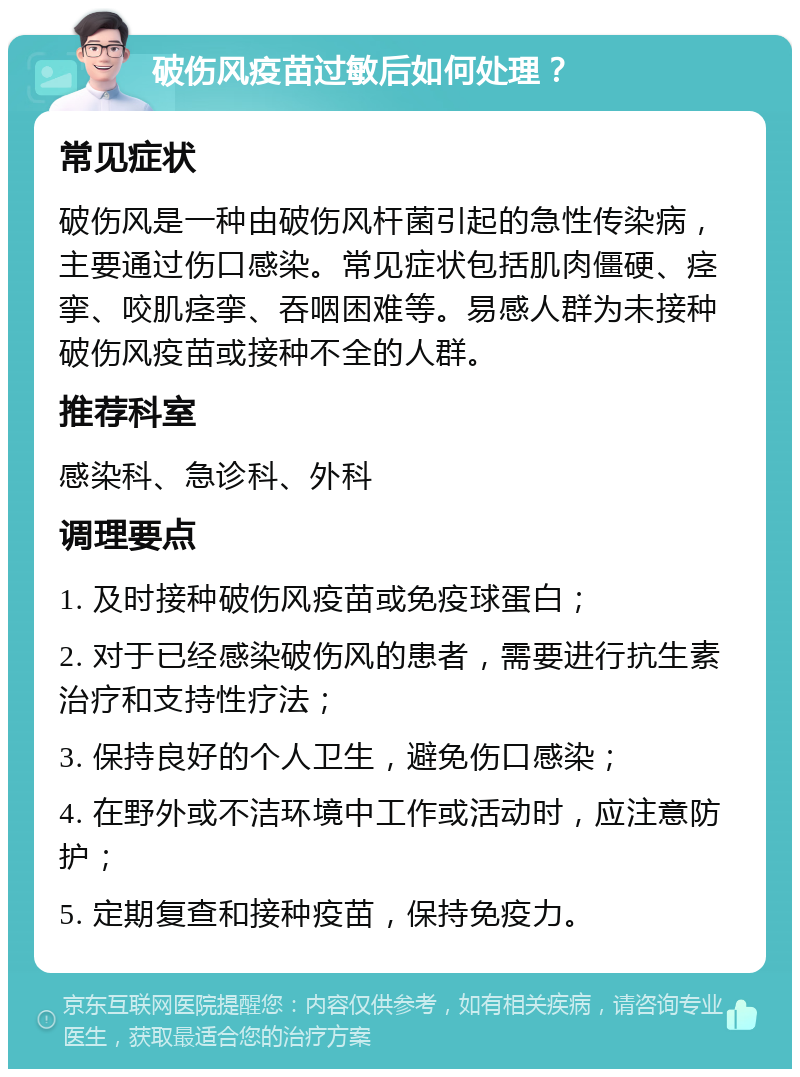 破伤风疫苗过敏后如何处理？ 常见症状 破伤风是一种由破伤风杆菌引起的急性传染病，主要通过伤口感染。常见症状包括肌肉僵硬、痉挛、咬肌痉挛、吞咽困难等。易感人群为未接种破伤风疫苗或接种不全的人群。 推荐科室 感染科、急诊科、外科 调理要点 1. 及时接种破伤风疫苗或免疫球蛋白； 2. 对于已经感染破伤风的患者，需要进行抗生素治疗和支持性疗法； 3. 保持良好的个人卫生，避免伤口感染； 4. 在野外或不洁环境中工作或活动时，应注意防护； 5. 定期复查和接种疫苗，保持免疫力。