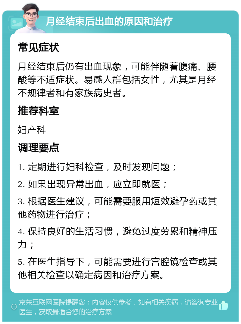 月经结束后出血的原因和治疗 常见症状 月经结束后仍有出血现象，可能伴随着腹痛、腰酸等不适症状。易感人群包括女性，尤其是月经不规律者和有家族病史者。 推荐科室 妇产科 调理要点 1. 定期进行妇科检查，及时发现问题； 2. 如果出现异常出血，应立即就医； 3. 根据医生建议，可能需要服用短效避孕药或其他药物进行治疗； 4. 保持良好的生活习惯，避免过度劳累和精神压力； 5. 在医生指导下，可能需要进行宫腔镜检查或其他相关检查以确定病因和治疗方案。