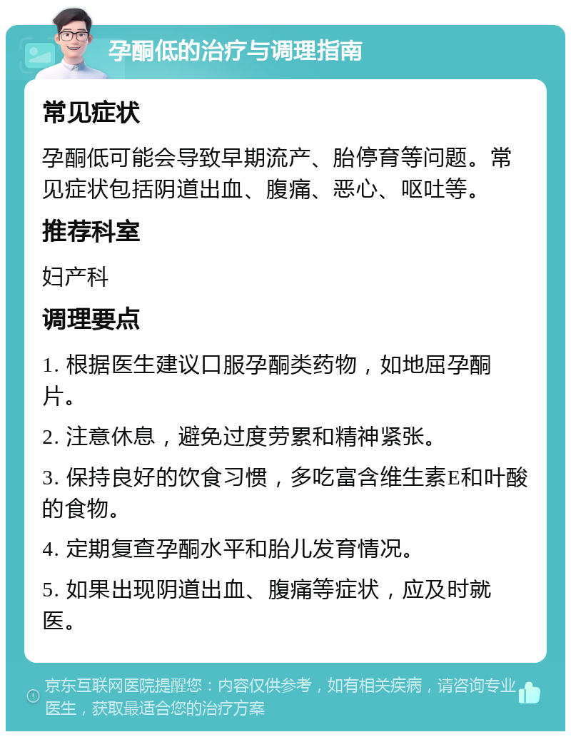 孕酮低的治疗与调理指南 常见症状 孕酮低可能会导致早期流产、胎停育等问题。常见症状包括阴道出血、腹痛、恶心、呕吐等。 推荐科室 妇产科 调理要点 1. 根据医生建议口服孕酮类药物，如地屈孕酮片。 2. 注意休息，避免过度劳累和精神紧张。 3. 保持良好的饮食习惯，多吃富含维生素E和叶酸的食物。 4. 定期复查孕酮水平和胎儿发育情况。 5. 如果出现阴道出血、腹痛等症状，应及时就医。