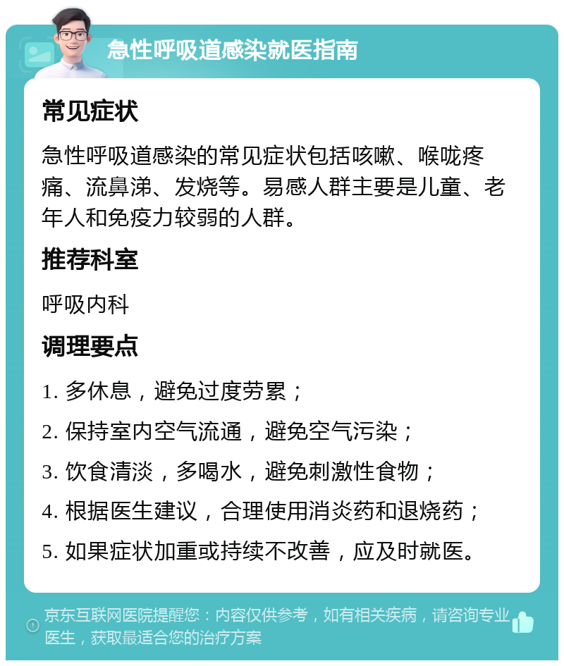 急性呼吸道感染就医指南 常见症状 急性呼吸道感染的常见症状包括咳嗽、喉咙疼痛、流鼻涕、发烧等。易感人群主要是儿童、老年人和免疫力较弱的人群。 推荐科室 呼吸内科 调理要点 1. 多休息，避免过度劳累； 2. 保持室内空气流通，避免空气污染； 3. 饮食清淡，多喝水，避免刺激性食物； 4. 根据医生建议，合理使用消炎药和退烧药； 5. 如果症状加重或持续不改善，应及时就医。