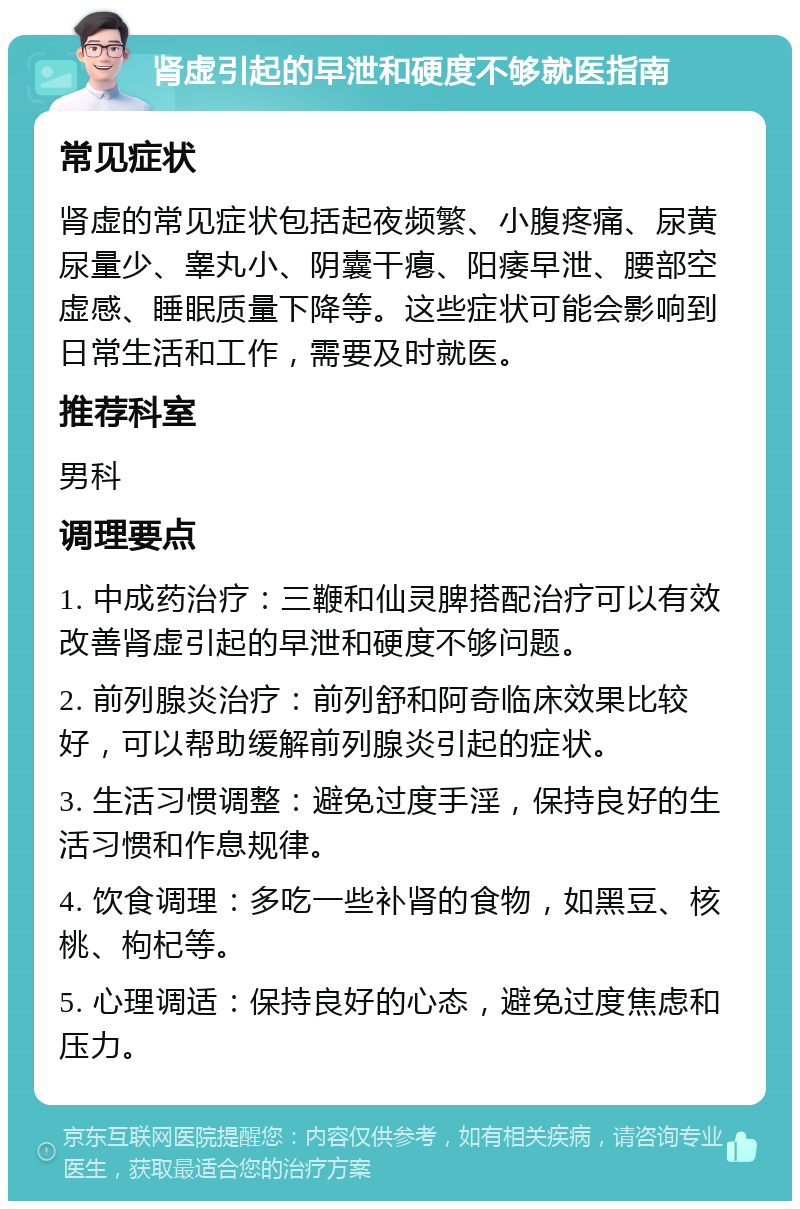 肾虚引起的早泄和硬度不够就医指南 常见症状 肾虚的常见症状包括起夜频繁、小腹疼痛、尿黄尿量少、睾丸小、阴囊干瘪、阳痿早泄、腰部空虚感、睡眠质量下降等。这些症状可能会影响到日常生活和工作，需要及时就医。 推荐科室 男科 调理要点 1. 中成药治疗：三鞭和仙灵脾搭配治疗可以有效改善肾虚引起的早泄和硬度不够问题。 2. 前列腺炎治疗：前列舒和阿奇临床效果比较好，可以帮助缓解前列腺炎引起的症状。 3. 生活习惯调整：避免过度手淫，保持良好的生活习惯和作息规律。 4. 饮食调理：多吃一些补肾的食物，如黑豆、核桃、枸杞等。 5. 心理调适：保持良好的心态，避免过度焦虑和压力。