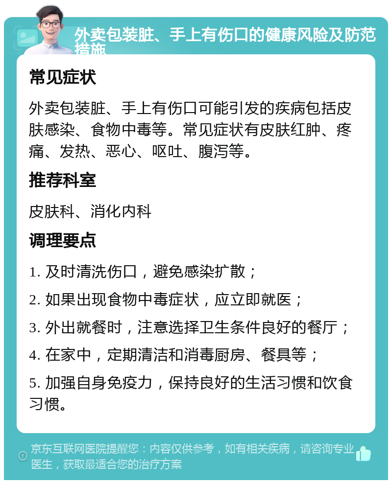 外卖包装脏、手上有伤口的健康风险及防范措施 常见症状 外卖包装脏、手上有伤口可能引发的疾病包括皮肤感染、食物中毒等。常见症状有皮肤红肿、疼痛、发热、恶心、呕吐、腹泻等。 推荐科室 皮肤科、消化内科 调理要点 1. 及时清洗伤口，避免感染扩散； 2. 如果出现食物中毒症状，应立即就医； 3. 外出就餐时，注意选择卫生条件良好的餐厅； 4. 在家中，定期清洁和消毒厨房、餐具等； 5. 加强自身免疫力，保持良好的生活习惯和饮食习惯。