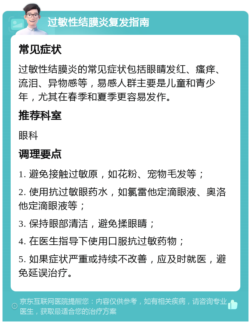 过敏性结膜炎复发指南 常见症状 过敏性结膜炎的常见症状包括眼睛发红、瘙痒、流泪、异物感等，易感人群主要是儿童和青少年，尤其在春季和夏季更容易发作。 推荐科室 眼科 调理要点 1. 避免接触过敏原，如花粉、宠物毛发等； 2. 使用抗过敏眼药水，如氯雷他定滴眼液、奥洛他定滴眼液等； 3. 保持眼部清洁，避免揉眼睛； 4. 在医生指导下使用口服抗过敏药物； 5. 如果症状严重或持续不改善，应及时就医，避免延误治疗。