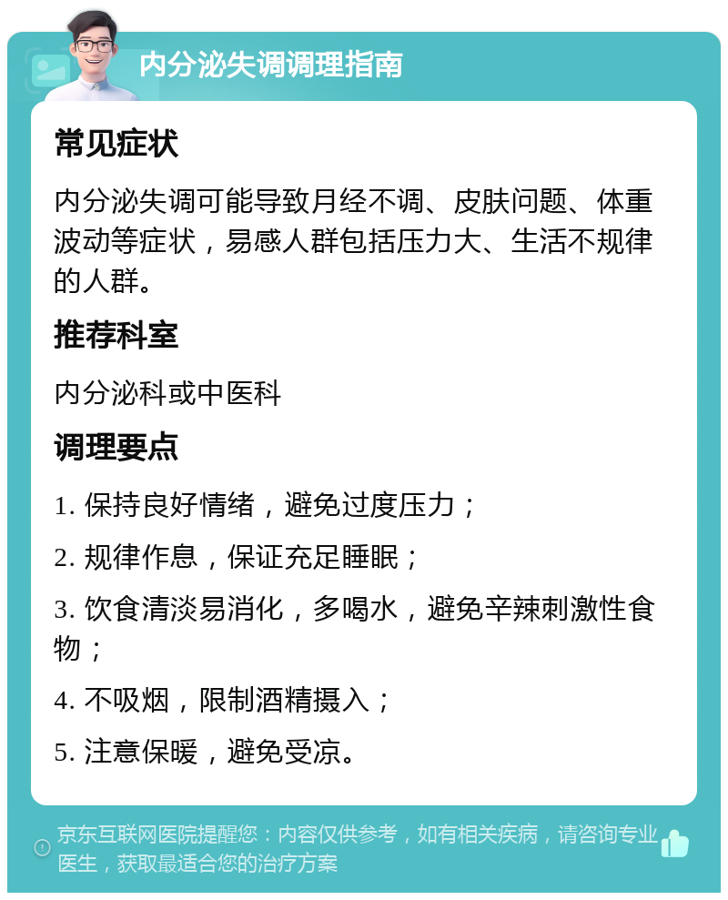 内分泌失调调理指南 常见症状 内分泌失调可能导致月经不调、皮肤问题、体重波动等症状，易感人群包括压力大、生活不规律的人群。 推荐科室 内分泌科或中医科 调理要点 1. 保持良好情绪，避免过度压力； 2. 规律作息，保证充足睡眠； 3. 饮食清淡易消化，多喝水，避免辛辣刺激性食物； 4. 不吸烟，限制酒精摄入； 5. 注意保暖，避免受凉。