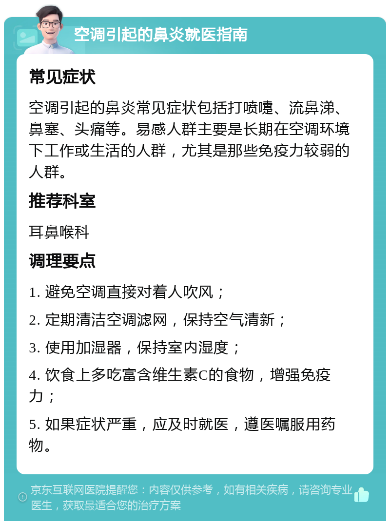 空调引起的鼻炎就医指南 常见症状 空调引起的鼻炎常见症状包括打喷嚏、流鼻涕、鼻塞、头痛等。易感人群主要是长期在空调环境下工作或生活的人群，尤其是那些免疫力较弱的人群。 推荐科室 耳鼻喉科 调理要点 1. 避免空调直接对着人吹风； 2. 定期清洁空调滤网，保持空气清新； 3. 使用加湿器，保持室内湿度； 4. 饮食上多吃富含维生素C的食物，增强免疫力； 5. 如果症状严重，应及时就医，遵医嘱服用药物。