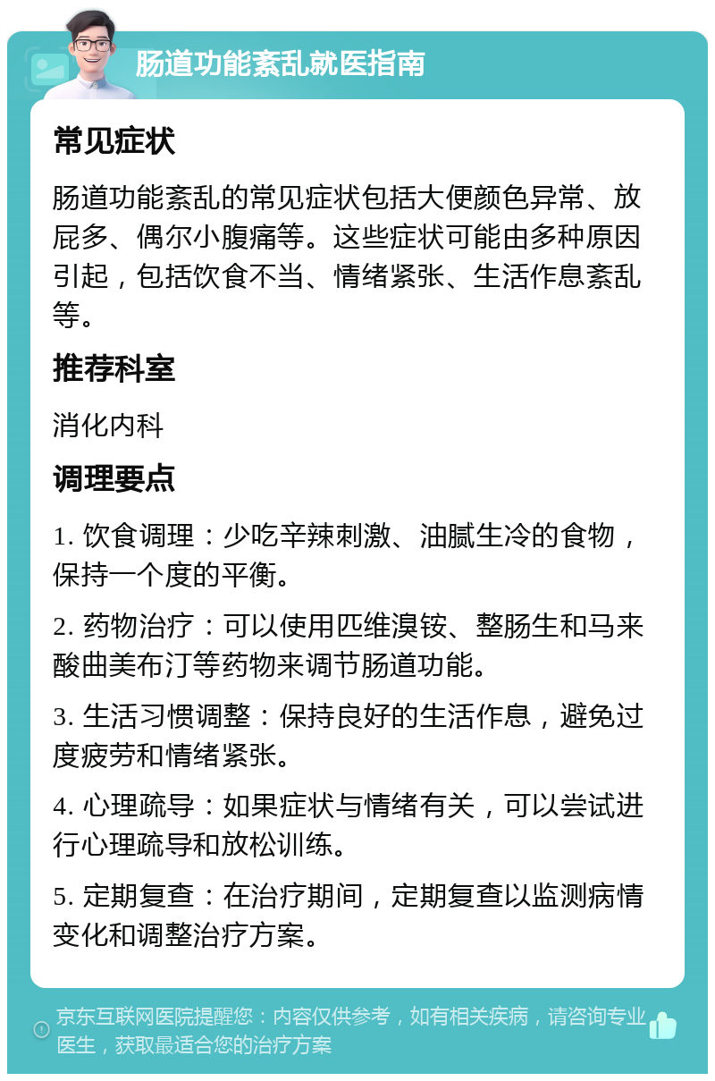 肠道功能紊乱就医指南 常见症状 肠道功能紊乱的常见症状包括大便颜色异常、放屁多、偶尔小腹痛等。这些症状可能由多种原因引起，包括饮食不当、情绪紧张、生活作息紊乱等。 推荐科室 消化内科 调理要点 1. 饮食调理：少吃辛辣刺激、油腻生冷的食物，保持一个度的平衡。 2. 药物治疗：可以使用匹维溴铵、整肠生和马来酸曲美布汀等药物来调节肠道功能。 3. 生活习惯调整：保持良好的生活作息，避免过度疲劳和情绪紧张。 4. 心理疏导：如果症状与情绪有关，可以尝试进行心理疏导和放松训练。 5. 定期复查：在治疗期间，定期复查以监测病情变化和调整治疗方案。