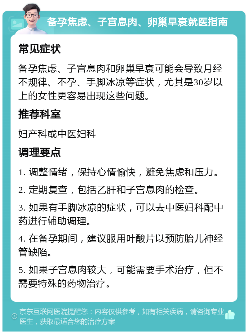 备孕焦虑、子宫息肉、卵巢早衰就医指南 常见症状 备孕焦虑、子宫息肉和卵巢早衰可能会导致月经不规律、不孕、手脚冰凉等症状，尤其是30岁以上的女性更容易出现这些问题。 推荐科室 妇产科或中医妇科 调理要点 1. 调整情绪，保持心情愉快，避免焦虑和压力。 2. 定期复查，包括乙肝和子宫息肉的检查。 3. 如果有手脚冰凉的症状，可以去中医妇科配中药进行辅助调理。 4. 在备孕期间，建议服用叶酸片以预防胎儿神经管缺陷。 5. 如果子宫息肉较大，可能需要手术治疗，但不需要特殊的药物治疗。