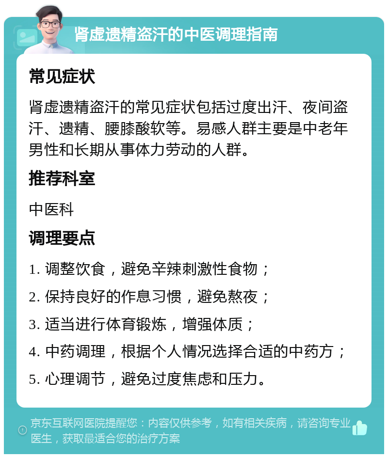 肾虚遗精盗汗的中医调理指南 常见症状 肾虚遗精盗汗的常见症状包括过度出汗、夜间盗汗、遗精、腰膝酸软等。易感人群主要是中老年男性和长期从事体力劳动的人群。 推荐科室 中医科 调理要点 1. 调整饮食，避免辛辣刺激性食物； 2. 保持良好的作息习惯，避免熬夜； 3. 适当进行体育锻炼，增强体质； 4. 中药调理，根据个人情况选择合适的中药方； 5. 心理调节，避免过度焦虑和压力。