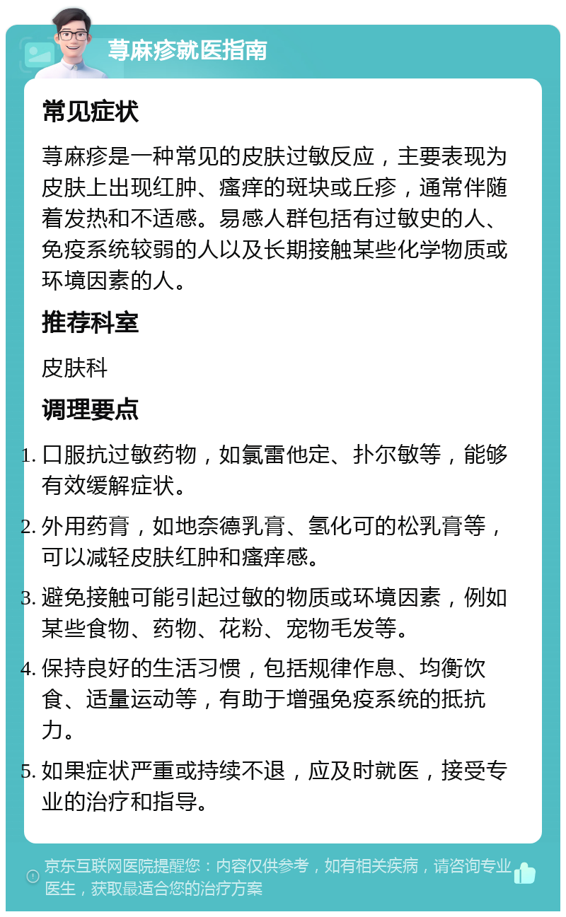 荨麻疹就医指南 常见症状 荨麻疹是一种常见的皮肤过敏反应，主要表现为皮肤上出现红肿、瘙痒的斑块或丘疹，通常伴随着发热和不适感。易感人群包括有过敏史的人、免疫系统较弱的人以及长期接触某些化学物质或环境因素的人。 推荐科室 皮肤科 调理要点 口服抗过敏药物，如氯雷他定、扑尔敏等，能够有效缓解症状。 外用药膏，如地奈德乳膏、氢化可的松乳膏等，可以减轻皮肤红肿和瘙痒感。 避免接触可能引起过敏的物质或环境因素，例如某些食物、药物、花粉、宠物毛发等。 保持良好的生活习惯，包括规律作息、均衡饮食、适量运动等，有助于增强免疫系统的抵抗力。 如果症状严重或持续不退，应及时就医，接受专业的治疗和指导。