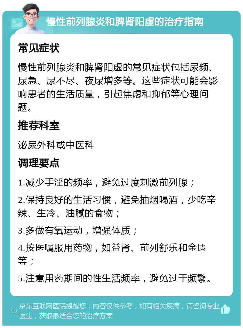 慢性前列腺炎和脾肾阳虚的治疗指南 常见症状 慢性前列腺炎和脾肾阳虚的常见症状包括尿频、尿急、尿不尽、夜尿增多等。这些症状可能会影响患者的生活质量，引起焦虑和抑郁等心理问题。 推荐科室 泌尿外科或中医科 调理要点 1.减少手淫的频率，避免过度刺激前列腺； 2.保持良好的生活习惯，避免抽烟喝酒，少吃辛辣、生冷、油腻的食物； 3.多做有氧运动，增强体质； 4.按医嘱服用药物，如益肾、前列舒乐和金匮等； 5.注意用药期间的性生活频率，避免过于频繁。