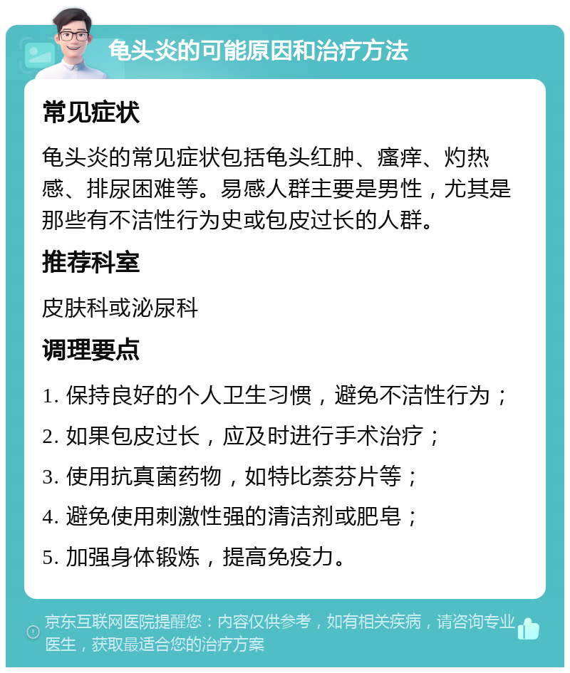 龟头炎的可能原因和治疗方法 常见症状 龟头炎的常见症状包括龟头红肿、瘙痒、灼热感、排尿困难等。易感人群主要是男性，尤其是那些有不洁性行为史或包皮过长的人群。 推荐科室 皮肤科或泌尿科 调理要点 1. 保持良好的个人卫生习惯，避免不洁性行为； 2. 如果包皮过长，应及时进行手术治疗； 3. 使用抗真菌药物，如特比萘芬片等； 4. 避免使用刺激性强的清洁剂或肥皂； 5. 加强身体锻炼，提高免疫力。