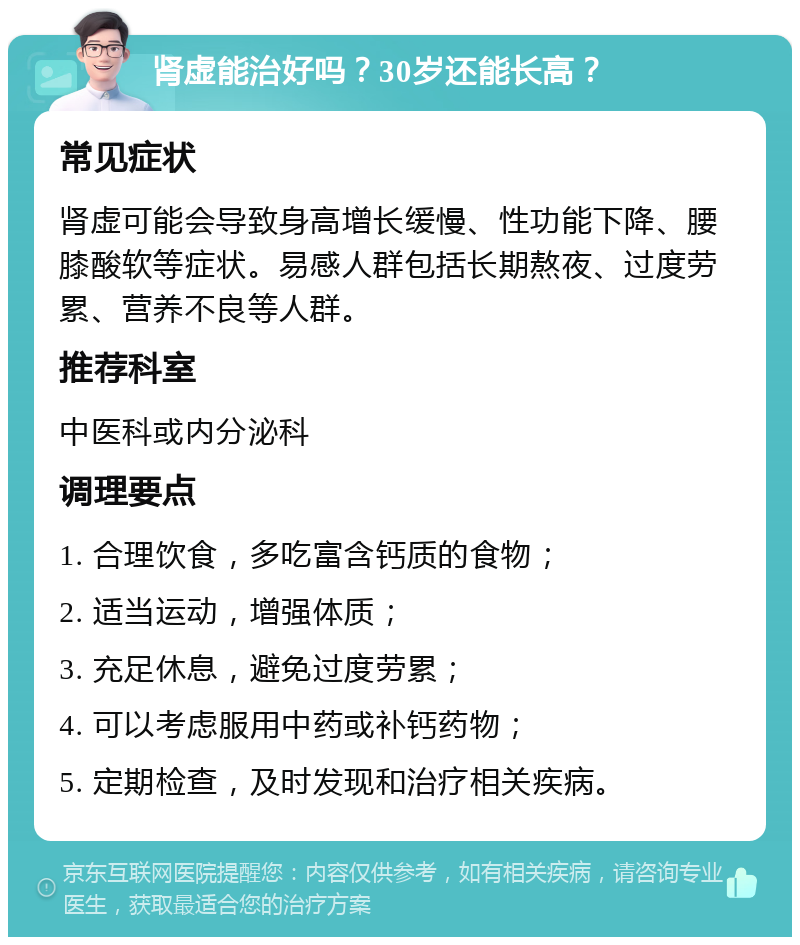 肾虚能治好吗？30岁还能长高？ 常见症状 肾虚可能会导致身高增长缓慢、性功能下降、腰膝酸软等症状。易感人群包括长期熬夜、过度劳累、营养不良等人群。 推荐科室 中医科或内分泌科 调理要点 1. 合理饮食，多吃富含钙质的食物； 2. 适当运动，增强体质； 3. 充足休息，避免过度劳累； 4. 可以考虑服用中药或补钙药物； 5. 定期检查，及时发现和治疗相关疾病。