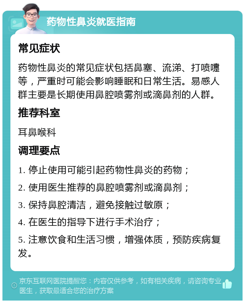 药物性鼻炎就医指南 常见症状 药物性鼻炎的常见症状包括鼻塞、流涕、打喷嚏等，严重时可能会影响睡眠和日常生活。易感人群主要是长期使用鼻腔喷雾剂或滴鼻剂的人群。 推荐科室 耳鼻喉科 调理要点 1. 停止使用可能引起药物性鼻炎的药物； 2. 使用医生推荐的鼻腔喷雾剂或滴鼻剂； 3. 保持鼻腔清洁，避免接触过敏原； 4. 在医生的指导下进行手术治疗； 5. 注意饮食和生活习惯，增强体质，预防疾病复发。