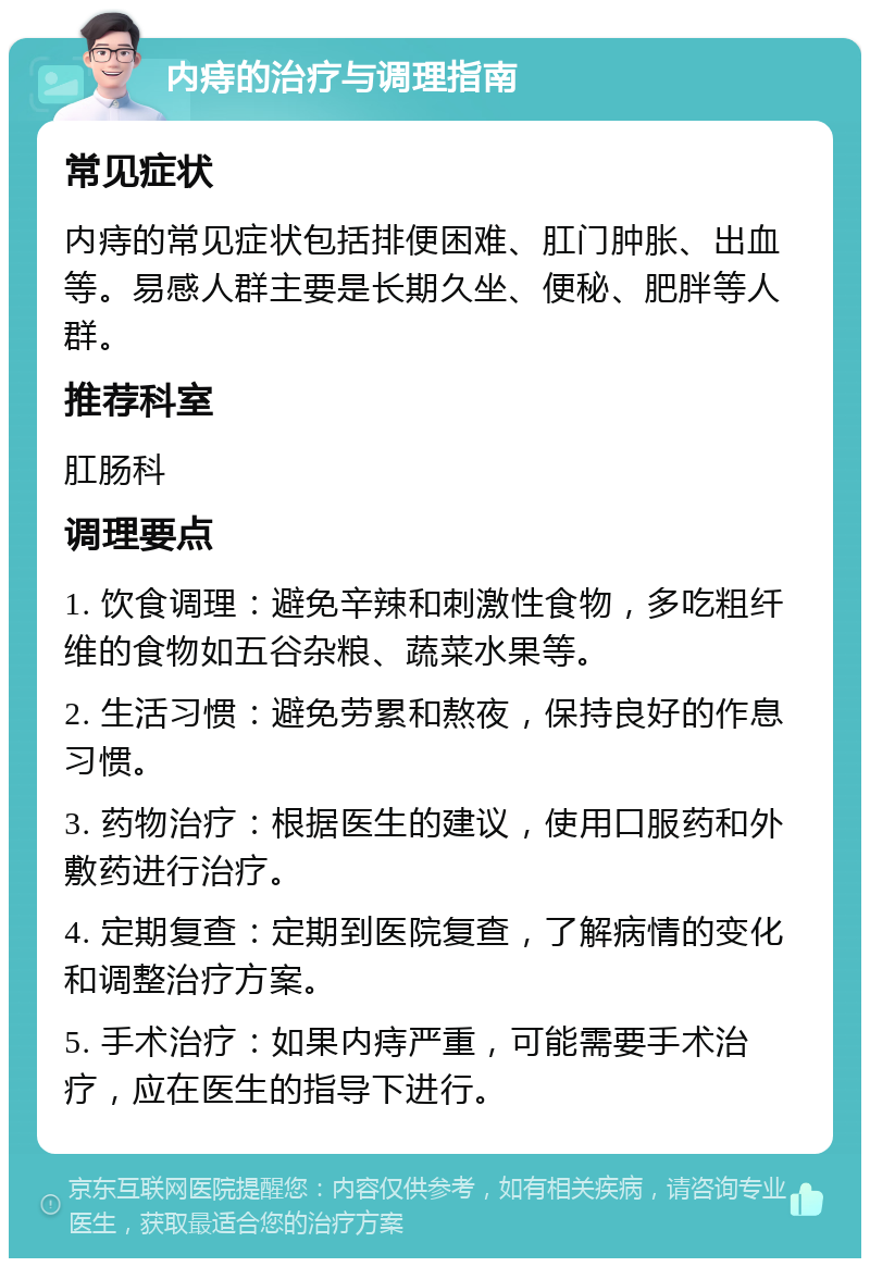 内痔的治疗与调理指南 常见症状 内痔的常见症状包括排便困难、肛门肿胀、出血等。易感人群主要是长期久坐、便秘、肥胖等人群。 推荐科室 肛肠科 调理要点 1. 饮食调理：避免辛辣和刺激性食物，多吃粗纤维的食物如五谷杂粮、蔬菜水果等。 2. 生活习惯：避免劳累和熬夜，保持良好的作息习惯。 3. 药物治疗：根据医生的建议，使用口服药和外敷药进行治疗。 4. 定期复查：定期到医院复查，了解病情的变化和调整治疗方案。 5. 手术治疗：如果内痔严重，可能需要手术治疗，应在医生的指导下进行。