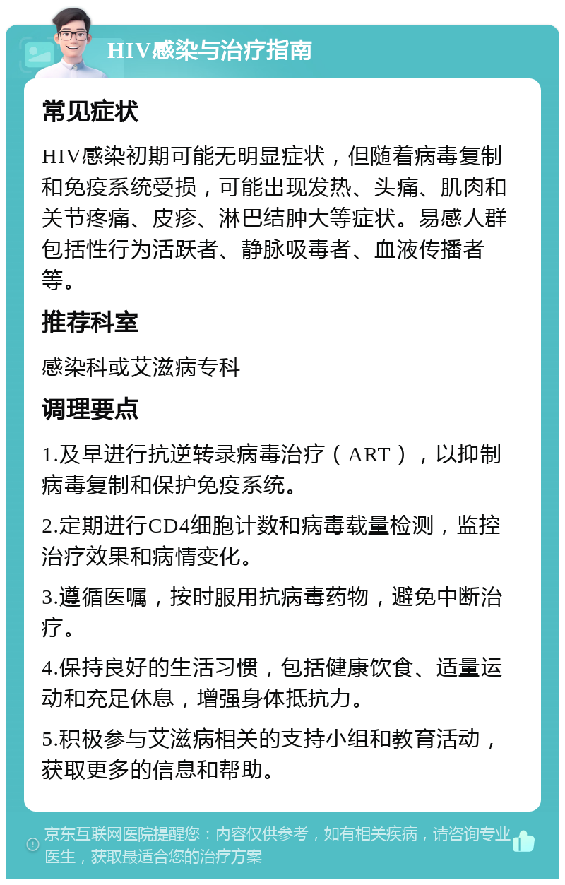 HIV感染与治疗指南 常见症状 HIV感染初期可能无明显症状，但随着病毒复制和免疫系统受损，可能出现发热、头痛、肌肉和关节疼痛、皮疹、淋巴结肿大等症状。易感人群包括性行为活跃者、静脉吸毒者、血液传播者等。 推荐科室 感染科或艾滋病专科 调理要点 1.及早进行抗逆转录病毒治疗（ART），以抑制病毒复制和保护免疫系统。 2.定期进行CD4细胞计数和病毒载量检测，监控治疗效果和病情变化。 3.遵循医嘱，按时服用抗病毒药物，避免中断治疗。 4.保持良好的生活习惯，包括健康饮食、适量运动和充足休息，增强身体抵抗力。 5.积极参与艾滋病相关的支持小组和教育活动，获取更多的信息和帮助。