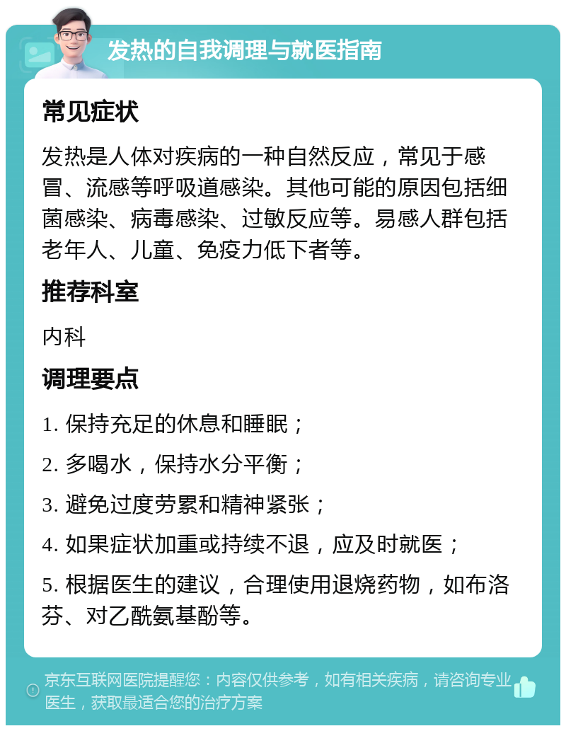 发热的自我调理与就医指南 常见症状 发热是人体对疾病的一种自然反应，常见于感冒、流感等呼吸道感染。其他可能的原因包括细菌感染、病毒感染、过敏反应等。易感人群包括老年人、儿童、免疫力低下者等。 推荐科室 内科 调理要点 1. 保持充足的休息和睡眠； 2. 多喝水，保持水分平衡； 3. 避免过度劳累和精神紧张； 4. 如果症状加重或持续不退，应及时就医； 5. 根据医生的建议，合理使用退烧药物，如布洛芬、对乙酰氨基酚等。