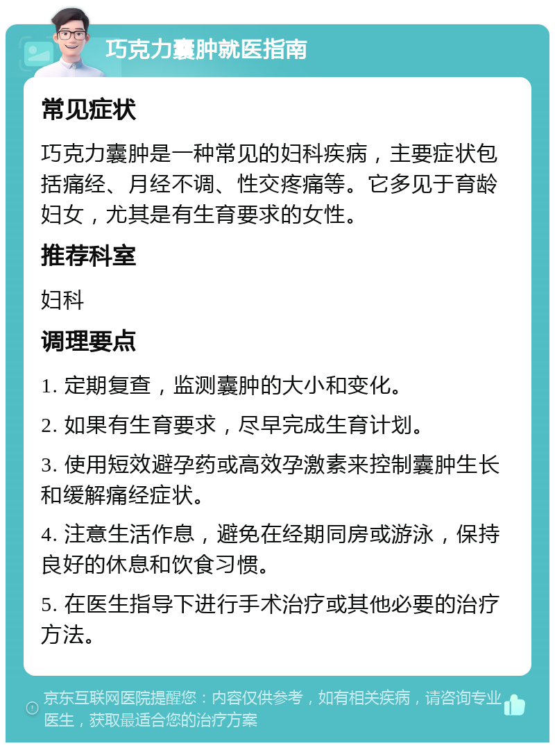 巧克力囊肿就医指南 常见症状 巧克力囊肿是一种常见的妇科疾病，主要症状包括痛经、月经不调、性交疼痛等。它多见于育龄妇女，尤其是有生育要求的女性。 推荐科室 妇科 调理要点 1. 定期复查，监测囊肿的大小和变化。 2. 如果有生育要求，尽早完成生育计划。 3. 使用短效避孕药或高效孕激素来控制囊肿生长和缓解痛经症状。 4. 注意生活作息，避免在经期同房或游泳，保持良好的休息和饮食习惯。 5. 在医生指导下进行手术治疗或其他必要的治疗方法。