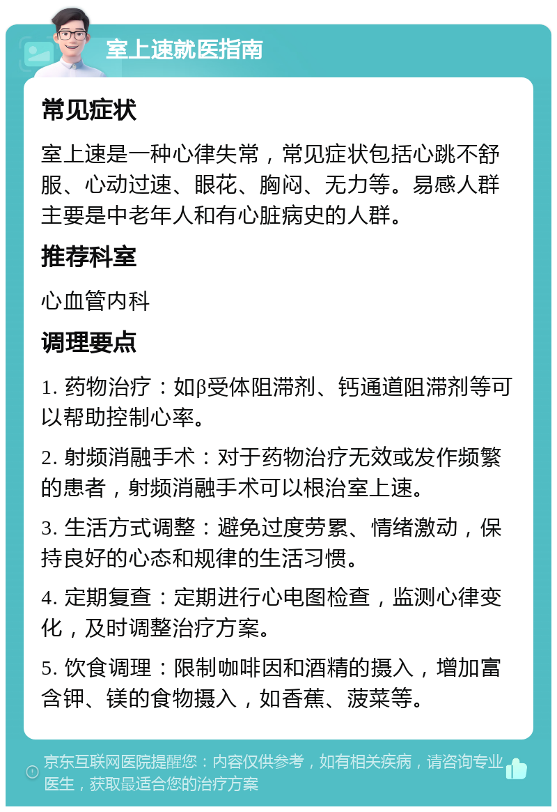 室上速就医指南 常见症状 室上速是一种心律失常，常见症状包括心跳不舒服、心动过速、眼花、胸闷、无力等。易感人群主要是中老年人和有心脏病史的人群。 推荐科室 心血管内科 调理要点 1. 药物治疗：如β受体阻滞剂、钙通道阻滞剂等可以帮助控制心率。 2. 射频消融手术：对于药物治疗无效或发作频繁的患者，射频消融手术可以根治室上速。 3. 生活方式调整：避免过度劳累、情绪激动，保持良好的心态和规律的生活习惯。 4. 定期复查：定期进行心电图检查，监测心律变化，及时调整治疗方案。 5. 饮食调理：限制咖啡因和酒精的摄入，增加富含钾、镁的食物摄入，如香蕉、菠菜等。