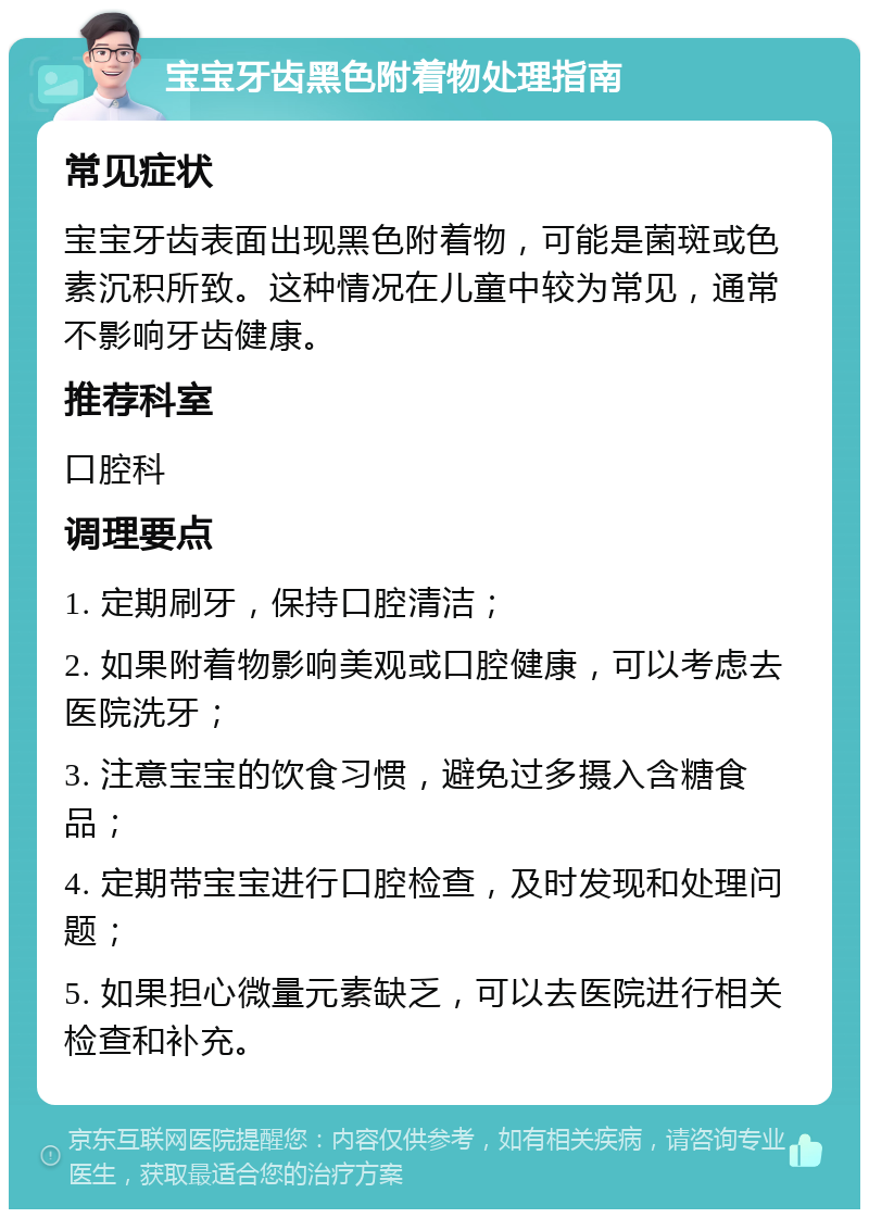 宝宝牙齿黑色附着物处理指南 常见症状 宝宝牙齿表面出现黑色附着物，可能是菌斑或色素沉积所致。这种情况在儿童中较为常见，通常不影响牙齿健康。 推荐科室 口腔科 调理要点 1. 定期刷牙，保持口腔清洁； 2. 如果附着物影响美观或口腔健康，可以考虑去医院洗牙； 3. 注意宝宝的饮食习惯，避免过多摄入含糖食品； 4. 定期带宝宝进行口腔检查，及时发现和处理问题； 5. 如果担心微量元素缺乏，可以去医院进行相关检查和补充。