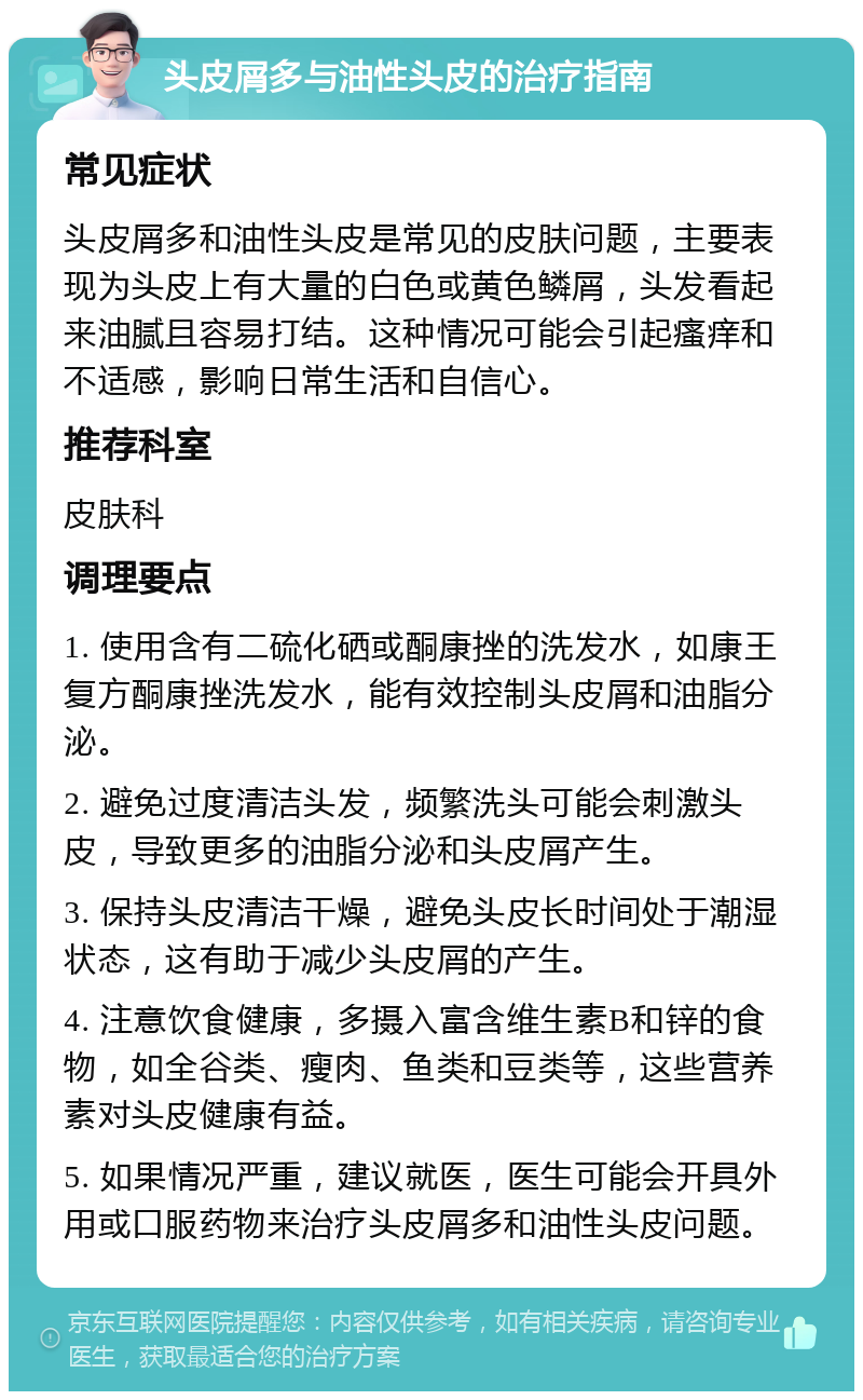 头皮屑多与油性头皮的治疗指南 常见症状 头皮屑多和油性头皮是常见的皮肤问题，主要表现为头皮上有大量的白色或黄色鳞屑，头发看起来油腻且容易打结。这种情况可能会引起瘙痒和不适感，影响日常生活和自信心。 推荐科室 皮肤科 调理要点 1. 使用含有二硫化硒或酮康挫的洗发水，如康王复方酮康挫洗发水，能有效控制头皮屑和油脂分泌。 2. 避免过度清洁头发，频繁洗头可能会刺激头皮，导致更多的油脂分泌和头皮屑产生。 3. 保持头皮清洁干燥，避免头皮长时间处于潮湿状态，这有助于减少头皮屑的产生。 4. 注意饮食健康，多摄入富含维生素B和锌的食物，如全谷类、瘦肉、鱼类和豆类等，这些营养素对头皮健康有益。 5. 如果情况严重，建议就医，医生可能会开具外用或口服药物来治疗头皮屑多和油性头皮问题。