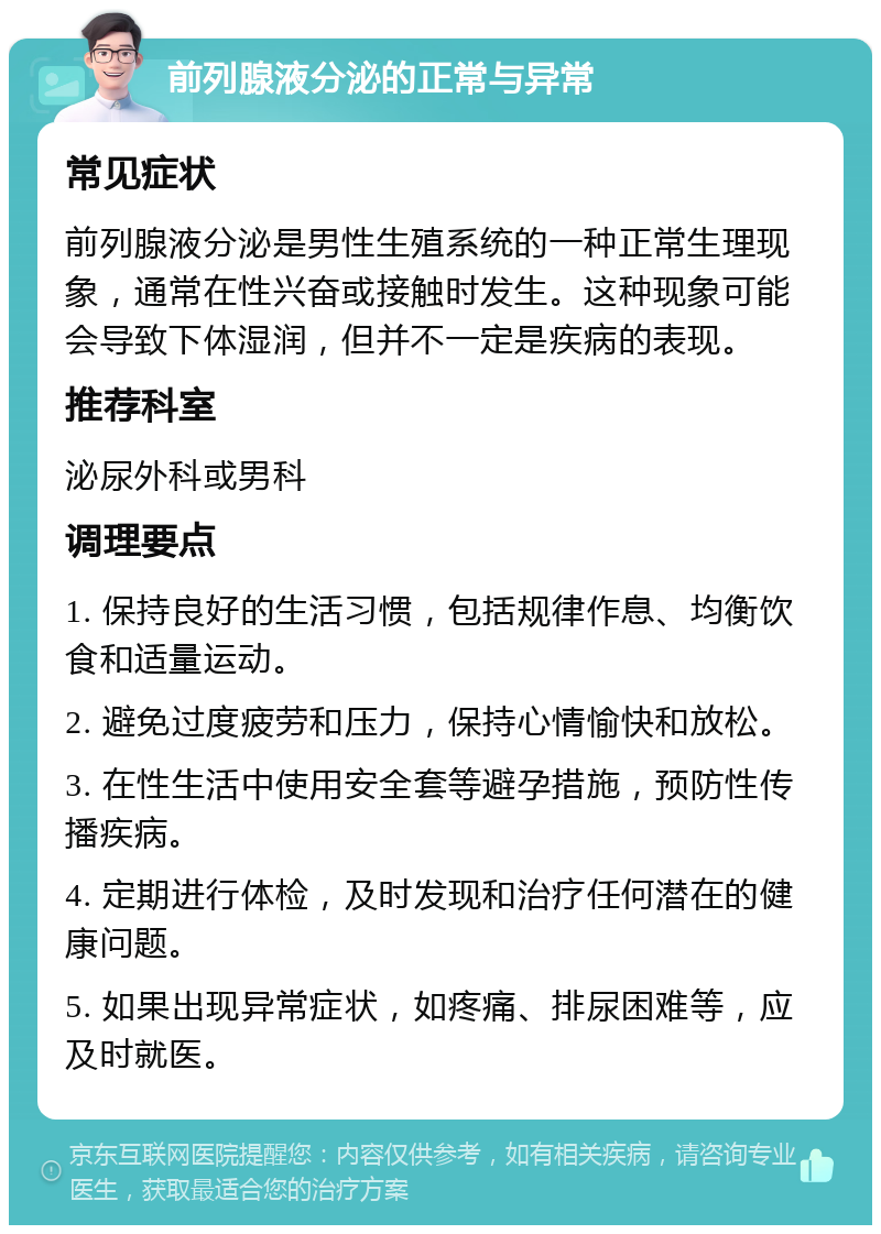 前列腺液分泌的正常与异常 常见症状 前列腺液分泌是男性生殖系统的一种正常生理现象，通常在性兴奋或接触时发生。这种现象可能会导致下体湿润，但并不一定是疾病的表现。 推荐科室 泌尿外科或男科 调理要点 1. 保持良好的生活习惯，包括规律作息、均衡饮食和适量运动。 2. 避免过度疲劳和压力，保持心情愉快和放松。 3. 在性生活中使用安全套等避孕措施，预防性传播疾病。 4. 定期进行体检，及时发现和治疗任何潜在的健康问题。 5. 如果出现异常症状，如疼痛、排尿困难等，应及时就医。