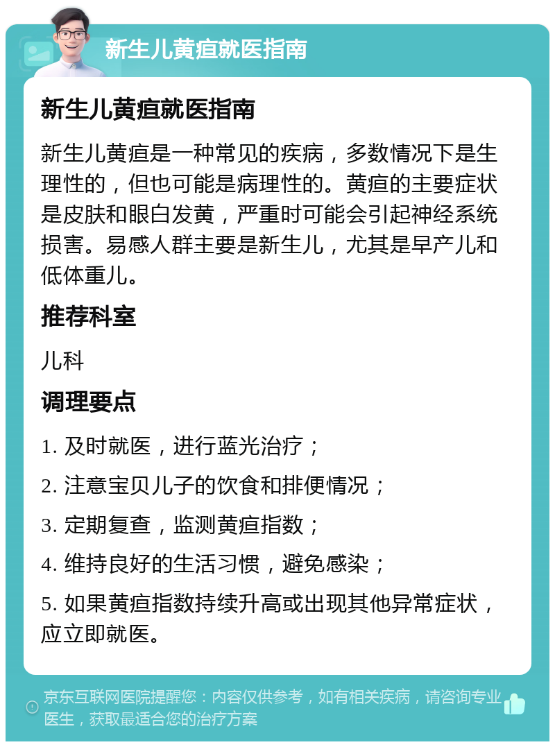 新生儿黄疸就医指南 新生儿黄疸就医指南 新生儿黄疸是一种常见的疾病，多数情况下是生理性的，但也可能是病理性的。黄疸的主要症状是皮肤和眼白发黄，严重时可能会引起神经系统损害。易感人群主要是新生儿，尤其是早产儿和低体重儿。 推荐科室 儿科 调理要点 1. 及时就医，进行蓝光治疗； 2. 注意宝贝儿子的饮食和排便情况； 3. 定期复查，监测黄疸指数； 4. 维持良好的生活习惯，避免感染； 5. 如果黄疸指数持续升高或出现其他异常症状，应立即就医。