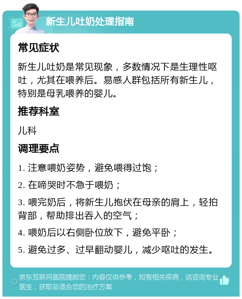 新生儿吐奶处理指南 常见症状 新生儿吐奶是常见现象，多数情况下是生理性呕吐，尤其在喂养后。易感人群包括所有新生儿，特别是母乳喂养的婴儿。 推荐科室 儿科 调理要点 1. 注意喂奶姿势，避免喂得过饱； 2. 在啼哭时不急于喂奶； 3. 喂完奶后，将新生儿抱伏在母亲的肩上，轻拍背部，帮助排出吞入的空气； 4. 喂奶后以右侧卧位放下，避免平卧； 5. 避免过多、过早翻动婴儿，减少呕吐的发生。