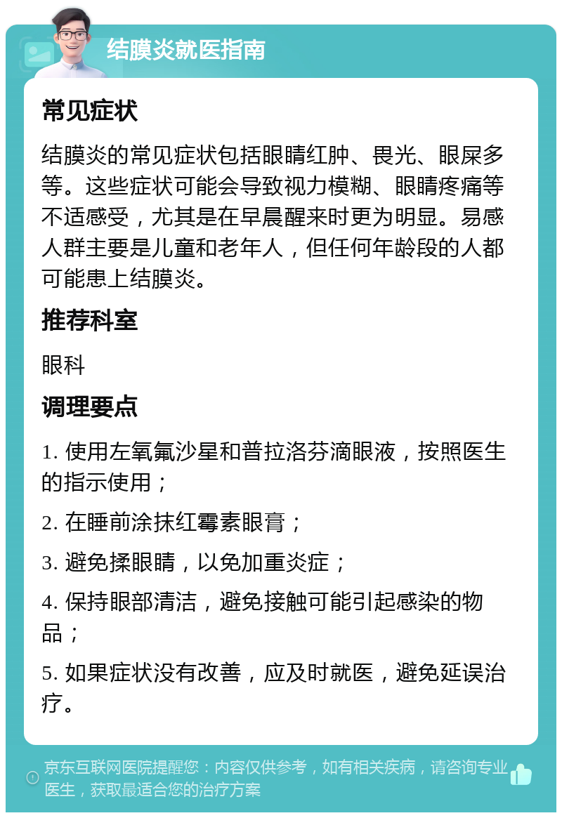 结膜炎就医指南 常见症状 结膜炎的常见症状包括眼睛红肿、畏光、眼屎多等。这些症状可能会导致视力模糊、眼睛疼痛等不适感受，尤其是在早晨醒来时更为明显。易感人群主要是儿童和老年人，但任何年龄段的人都可能患上结膜炎。 推荐科室 眼科 调理要点 1. 使用左氧氟沙星和普拉洛芬滴眼液，按照医生的指示使用； 2. 在睡前涂抹红霉素眼膏； 3. 避免揉眼睛，以免加重炎症； 4. 保持眼部清洁，避免接触可能引起感染的物品； 5. 如果症状没有改善，应及时就医，避免延误治疗。