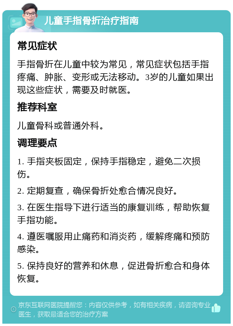 儿童手指骨折治疗指南 常见症状 手指骨折在儿童中较为常见，常见症状包括手指疼痛、肿胀、变形或无法移动。3岁的儿童如果出现这些症状，需要及时就医。 推荐科室 儿童骨科或普通外科。 调理要点 1. 手指夹板固定，保持手指稳定，避免二次损伤。 2. 定期复查，确保骨折处愈合情况良好。 3. 在医生指导下进行适当的康复训练，帮助恢复手指功能。 4. 遵医嘱服用止痛药和消炎药，缓解疼痛和预防感染。 5. 保持良好的营养和休息，促进骨折愈合和身体恢复。