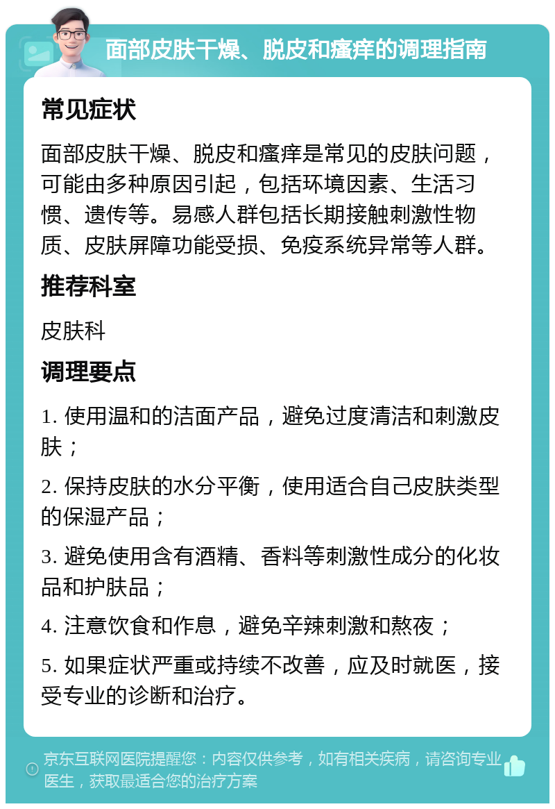 面部皮肤干燥、脱皮和瘙痒的调理指南 常见症状 面部皮肤干燥、脱皮和瘙痒是常见的皮肤问题，可能由多种原因引起，包括环境因素、生活习惯、遗传等。易感人群包括长期接触刺激性物质、皮肤屏障功能受损、免疫系统异常等人群。 推荐科室 皮肤科 调理要点 1. 使用温和的洁面产品，避免过度清洁和刺激皮肤； 2. 保持皮肤的水分平衡，使用适合自己皮肤类型的保湿产品； 3. 避免使用含有酒精、香料等刺激性成分的化妆品和护肤品； 4. 注意饮食和作息，避免辛辣刺激和熬夜； 5. 如果症状严重或持续不改善，应及时就医，接受专业的诊断和治疗。