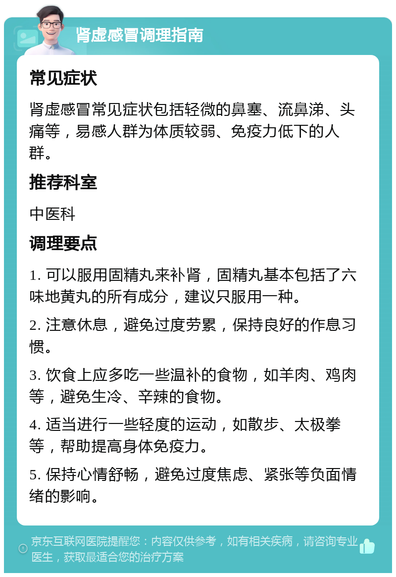 肾虚感冒调理指南 常见症状 肾虚感冒常见症状包括轻微的鼻塞、流鼻涕、头痛等，易感人群为体质较弱、免疫力低下的人群。 推荐科室 中医科 调理要点 1. 可以服用固精丸来补肾，固精丸基本包括了六味地黄丸的所有成分，建议只服用一种。 2. 注意休息，避免过度劳累，保持良好的作息习惯。 3. 饮食上应多吃一些温补的食物，如羊肉、鸡肉等，避免生冷、辛辣的食物。 4. 适当进行一些轻度的运动，如散步、太极拳等，帮助提高身体免疫力。 5. 保持心情舒畅，避免过度焦虑、紧张等负面情绪的影响。