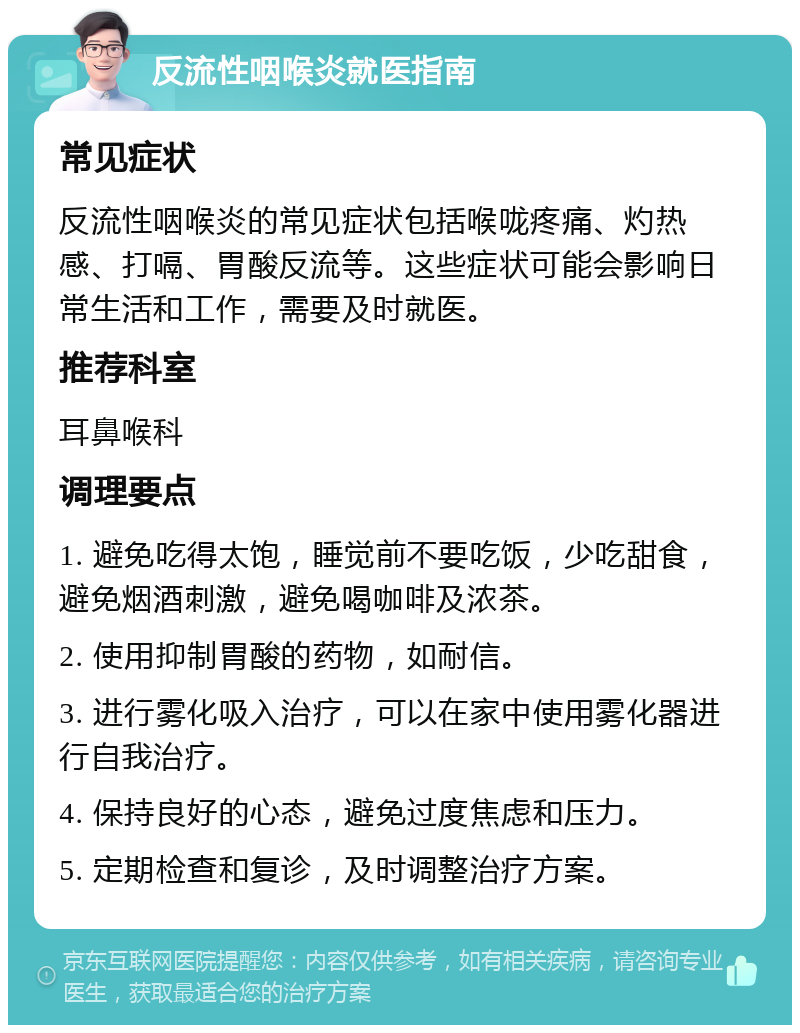 反流性咽喉炎就医指南 常见症状 反流性咽喉炎的常见症状包括喉咙疼痛、灼热感、打嗝、胃酸反流等。这些症状可能会影响日常生活和工作，需要及时就医。 推荐科室 耳鼻喉科 调理要点 1. 避免吃得太饱，睡觉前不要吃饭，少吃甜食，避免烟酒刺激，避免喝咖啡及浓茶。 2. 使用抑制胃酸的药物，如耐信。 3. 进行雾化吸入治疗，可以在家中使用雾化器进行自我治疗。 4. 保持良好的心态，避免过度焦虑和压力。 5. 定期检查和复诊，及时调整治疗方案。