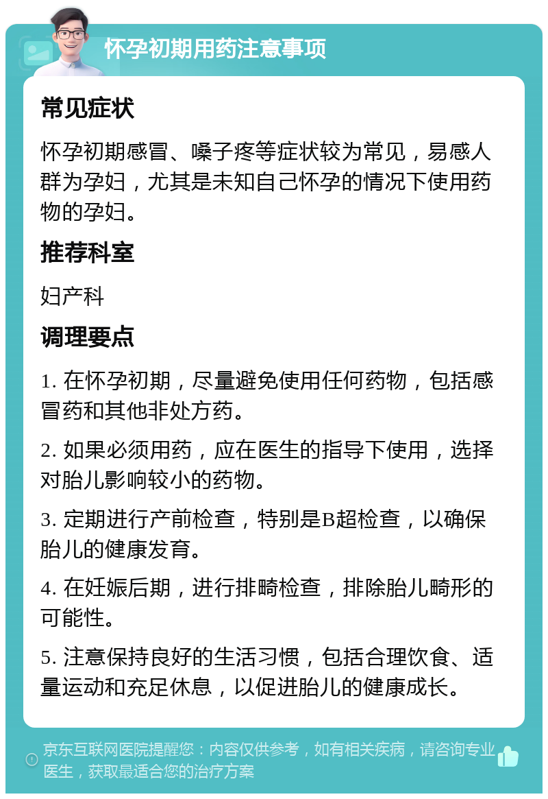 怀孕初期用药注意事项 常见症状 怀孕初期感冒、嗓子疼等症状较为常见，易感人群为孕妇，尤其是未知自己怀孕的情况下使用药物的孕妇。 推荐科室 妇产科 调理要点 1. 在怀孕初期，尽量避免使用任何药物，包括感冒药和其他非处方药。 2. 如果必须用药，应在医生的指导下使用，选择对胎儿影响较小的药物。 3. 定期进行产前检查，特别是B超检查，以确保胎儿的健康发育。 4. 在妊娠后期，进行排畸检查，排除胎儿畸形的可能性。 5. 注意保持良好的生活习惯，包括合理饮食、适量运动和充足休息，以促进胎儿的健康成长。