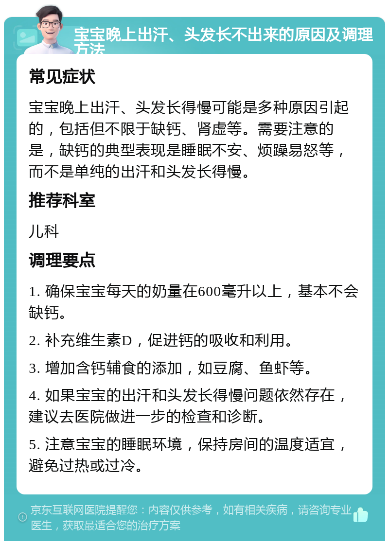 宝宝晚上出汗、头发长不出来的原因及调理方法 常见症状 宝宝晚上出汗、头发长得慢可能是多种原因引起的，包括但不限于缺钙、肾虚等。需要注意的是，缺钙的典型表现是睡眠不安、烦躁易怒等，而不是单纯的出汗和头发长得慢。 推荐科室 儿科 调理要点 1. 确保宝宝每天的奶量在600毫升以上，基本不会缺钙。 2. 补充维生素D，促进钙的吸收和利用。 3. 增加含钙辅食的添加，如豆腐、鱼虾等。 4. 如果宝宝的出汗和头发长得慢问题依然存在，建议去医院做进一步的检查和诊断。 5. 注意宝宝的睡眠环境，保持房间的温度适宜，避免过热或过冷。